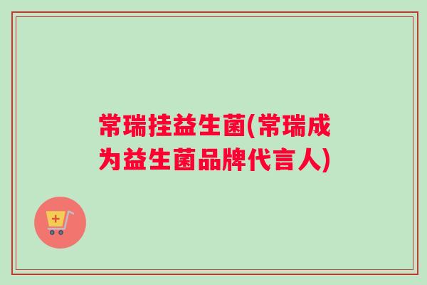 常瑞挂益生菌(常瑞成为益生菌品牌代言人)