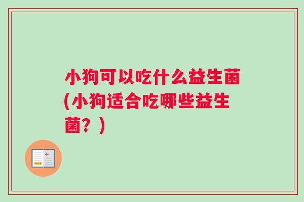 小狗可以吃什么益生菌(小狗适合吃哪些益生菌?) 小狗可以吃什么益生菌(小狗适合吃哪些益生菌?)