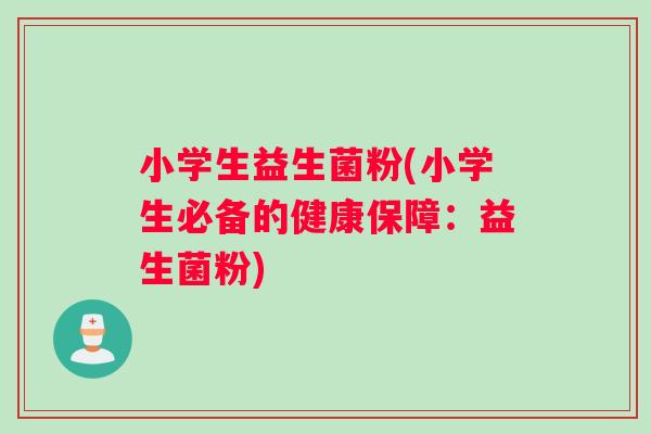 小学生益生菌粉(小学生必备的健康保障:益生菌粉) 小学生益生菌粉(小学生必备的健康保障:益生菌粉)