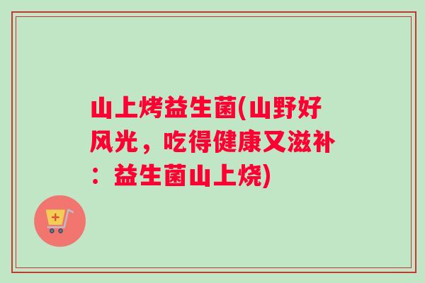 山上烤益生菌(山野好风光，吃得健康又滋补：益生菌山上烧)