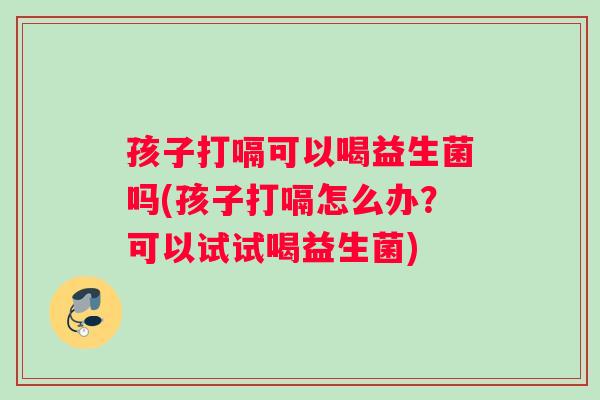 孩子打嗝可以喝益生菌吗(孩子打嗝怎么办？可以试试喝益生菌)