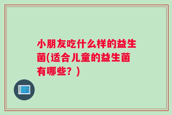 小朋友吃什么样的益生菌(适合儿童的益生菌有哪些？)
