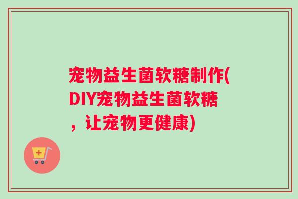 宠物益生菌软糖制作(DIY宠物益生菌软糖，让宠物更健康)