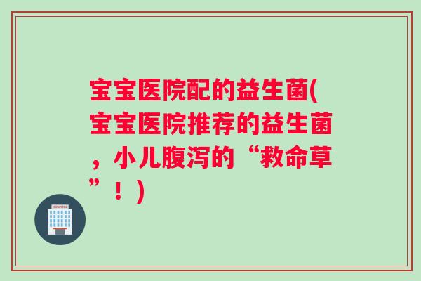 宝宝医院配的益生菌(宝宝医院推荐的益生菌，小儿腹泻的“救命草”！)