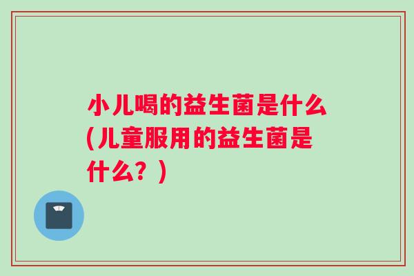 小儿喝的益生菌是什么(儿童服用的益生菌是什么？)