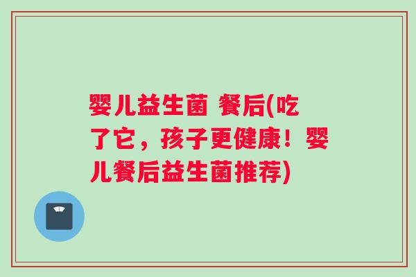 婴儿益生菌 餐后(吃了它，孩子更健康！婴儿餐后益生菌推荐)