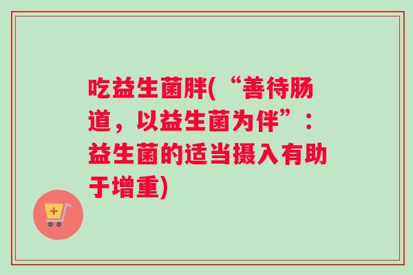 吃益生菌胖(“善待肠道，以益生菌为伴”：益生菌的适当摄入有助于增重)