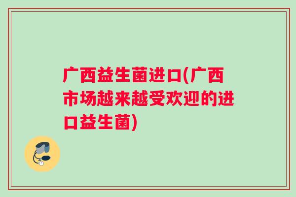 广西益生菌进口(广西市场越来越受欢迎的进口益生菌) 广西益生菌进口(广西市场越来越受欢迎的进口益生菌)