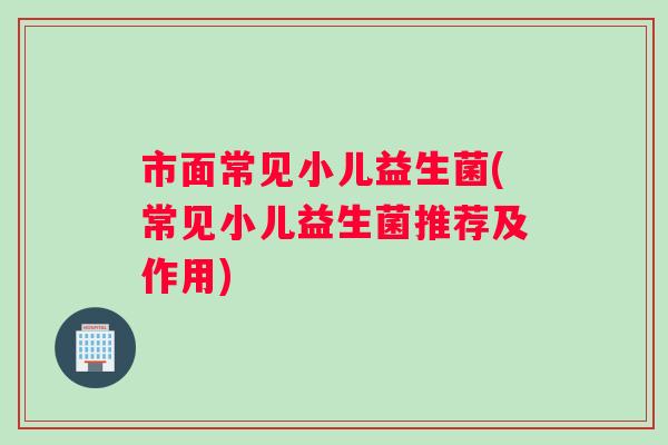 市面常见小儿益生菌(常见小儿益生菌推荐及作用) 市面常见小儿益生菌(常见小儿益生菌推荐及作用)