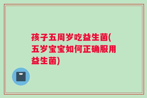 孩子五周岁吃益生菌(五岁宝宝如何正确服用益生菌)