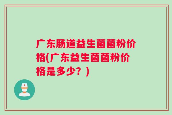 广东肠道益生菌菌粉价格(广东益生菌菌粉价格是多少?) 广东肠道益生菌菌粉价格(广东益生菌菌粉价格是多少?)