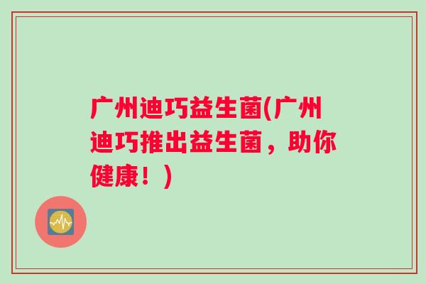 广州迪巧益生菌(广州迪巧推出益生菌,助你健康!) 广州迪巧益生菌(广州迪巧推出益生菌,助你健康!)