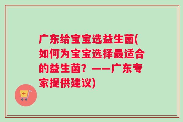 广东给宝宝选益生菌(如何为宝宝选择适合的益生菌?——广东专家提供建议) 广东给宝宝选益生菌(如何为宝宝选择适合的益生菌?——广东专家提供建议)