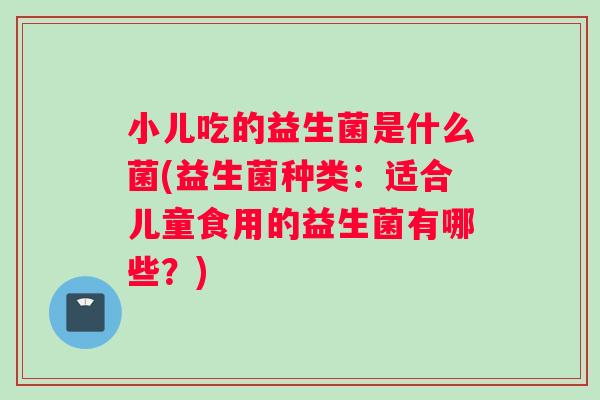 小儿吃的益生菌是什么菌(益生菌种类：适合儿童食用的益生菌有哪些？)