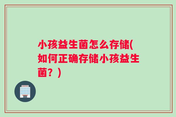 小孩益生菌怎么存储(如何正确存储小孩益生菌？)