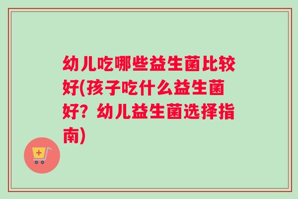 幼儿吃哪些益生菌比较好(孩子吃什么益生菌好?幼儿益生菌选择指南) 幼儿吃哪些益生菌比较好(孩子吃什么益生菌好?幼儿益生菌选择指南)