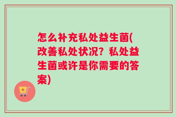 怎么补充私处益生菌(改善私处状况？私处益生菌或许是你需要的答案)