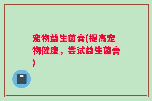 宠物益生菌膏(提高宠物健康,尝试益生菌膏) 宠物益生菌膏(提高宠物健康,尝试益生菌膏)