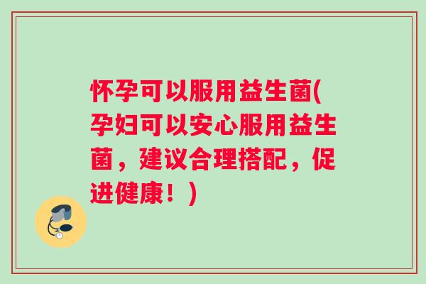 怀孕可以服用益生菌(孕妇可以安心服用益生菌,建议合理搭配,促进健康!) 怀孕可以服用益生菌(孕妇可以安心服用益生菌,建议合理搭配,促进健康!)