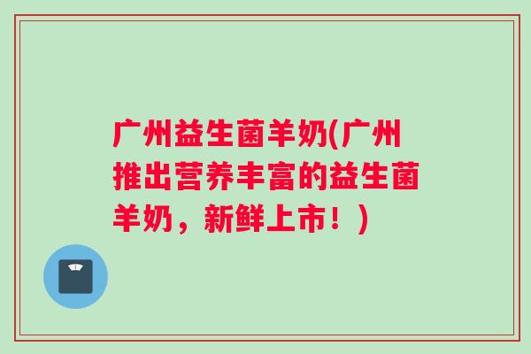 广州益生菌羊奶(广州推出营养丰富的益生菌羊奶,新鲜上市!) 广州益生菌羊奶(广州推出营养丰富的益生菌羊奶,新鲜上市!)