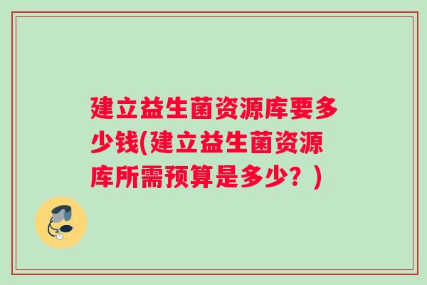 建立益生菌资源库要多少钱(建立益生菌资源库所需预算是多少？)