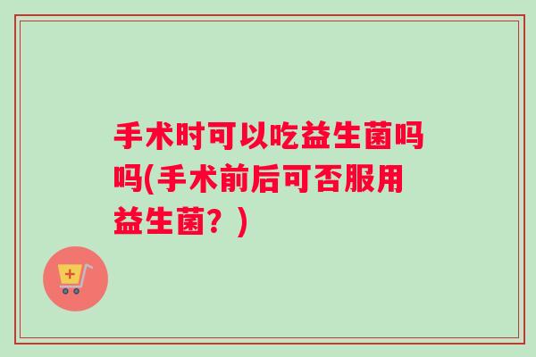 手术时可以吃益生菌吗吗(手术前后可否服用益生菌?) 手术时可以吃益生菌吗吗(手术前后可否服用益生菌?)