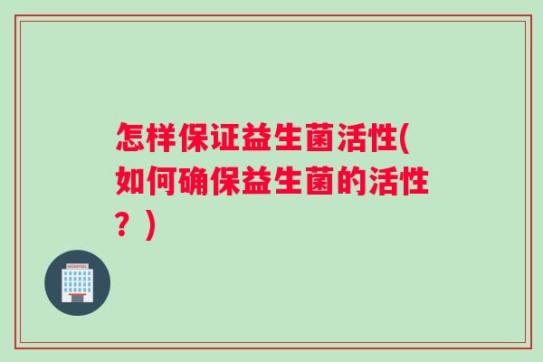 怎样保证益生菌活性(如何确保益生菌的活性？)