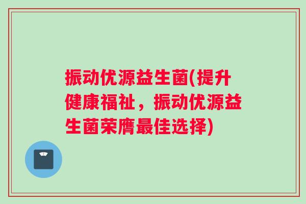 振动优源益生菌(提升健康福祉，振动优源益生菌荣膺最佳选择)