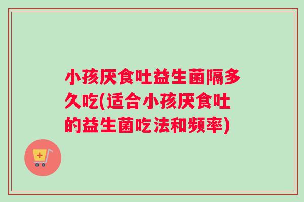 小孩厌食吐益生菌隔多久吃(适合小孩厌食吐的益生菌吃法和频率)