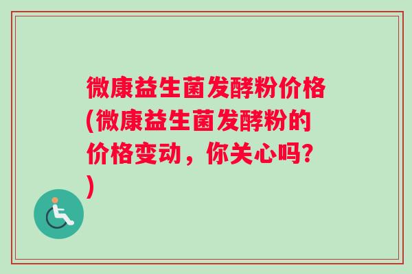 微康益生菌发酵粉价格(微康益生菌发酵粉的价格变动，你关心吗？)