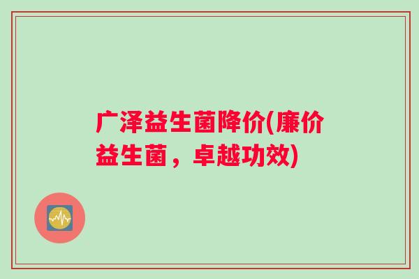 广泽益生菌降价(廉价益生菌，卓越功效)