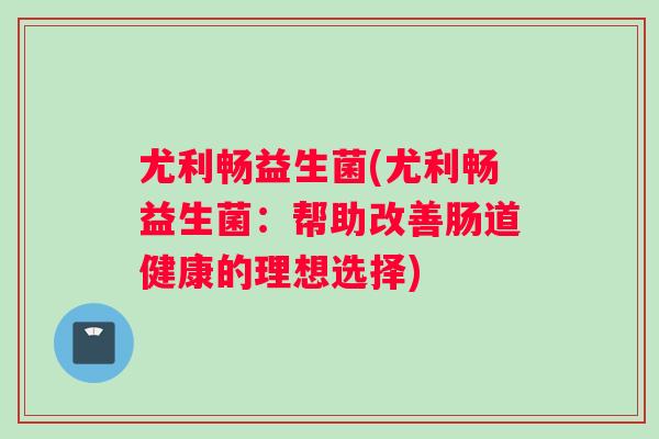 尤利畅益生菌(尤利畅益生菌:帮助改善肠道健康的理想选择) 尤利畅益生菌(尤利畅益生菌:帮助改善肠道健康的理想选择)