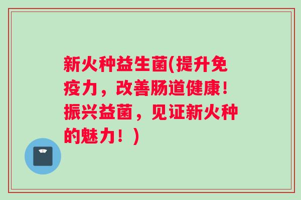 新火种益生菌(提升免疫力，改善肠道健康！振兴益菌，见证新火种的魅力！)