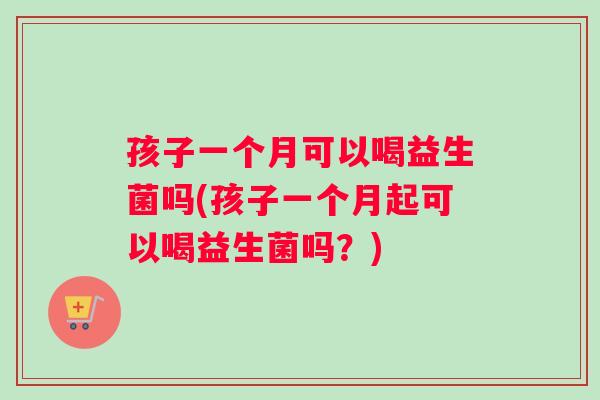 孩子一个月可以喝益生菌吗(孩子一个月起可以喝益生菌吗？)