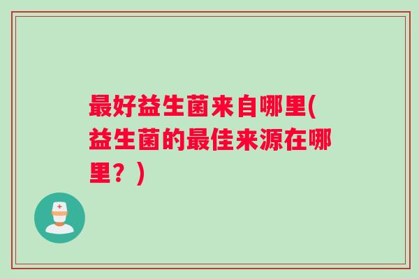 最好益生菌来自哪里(益生菌的最佳来源在哪里？)