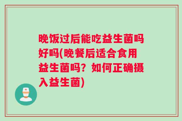 晚饭过后能吃益生菌吗好吗(晚餐后适合食用益生菌吗？如何正确摄入益生菌)