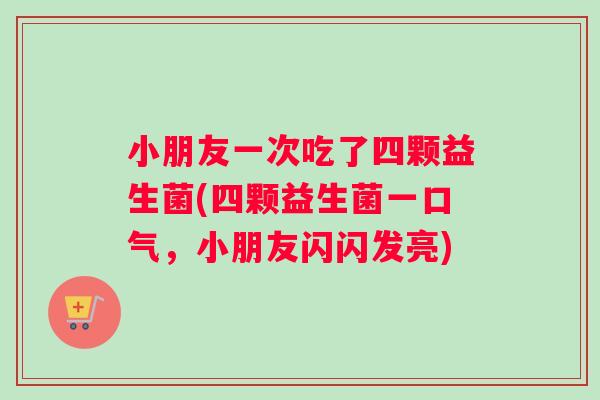 小朋友一次吃了四颗益生菌(四颗益生菌一口气，小朋友闪闪发亮)