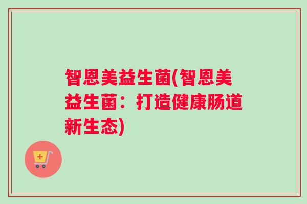 智恩美益生菌(智恩美益生菌:打造健康肠道新生态) 智恩美益生菌(智恩美益生菌:打造健康肠道新生态)