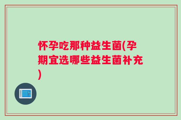 怀孕吃那种益生菌(孕期宜选哪些益生菌补充)