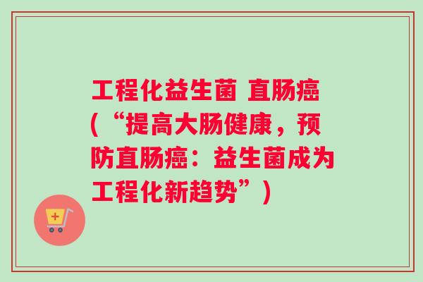 工程化益生菌 直肠(“提高大肠健康,直肠:益生菌成为工程化新趋势”) 工程化益生菌 直肠(“提高大肠健康,直肠:益生菌成为工程化新趋势”)