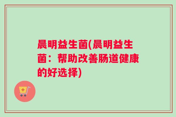 晨明益生菌(晨明益生菌：帮助改善肠道健康的好选择)