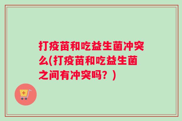 打疫苗和吃益生菌冲突么(打疫苗和吃益生菌之间有冲突吗？)