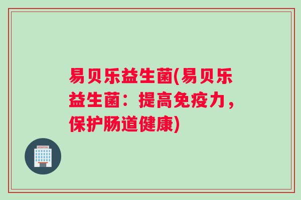 易贝乐益生菌(易贝乐益生菌：提高免疫力，保护肠道健康)