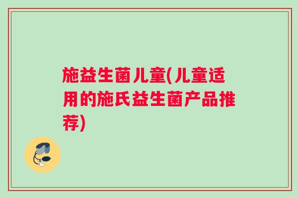 施益生菌儿童(儿童适用的施氏益生菌产品推荐)