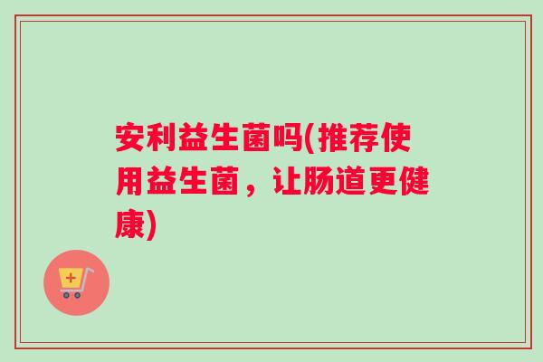 安利益生菌吗(推荐使用益生菌，让肠道更健康)