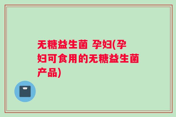 无糖益生菌 孕妇(孕妇可食用的无糖益生菌产品)