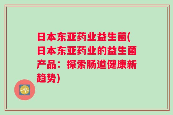 日本东亚药业益生菌(日本东亚药业的益生菌产品：探索肠道健康新趋势)
