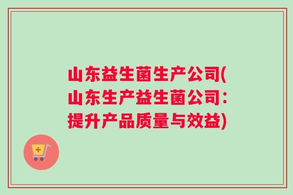 山东益生菌生产公司(山东生产益生菌公司：提升产品质量与效益)