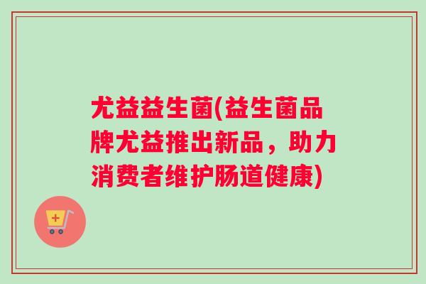 尤益益生菌(益生菌品牌尤益推出新品，助力消费者维护肠道健康)