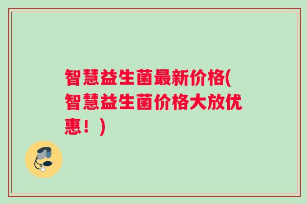 智慧益生菌新价格(智慧益生菌价格大放优惠!) 智慧益生菌新价格(智慧益生菌价格大放优惠!)